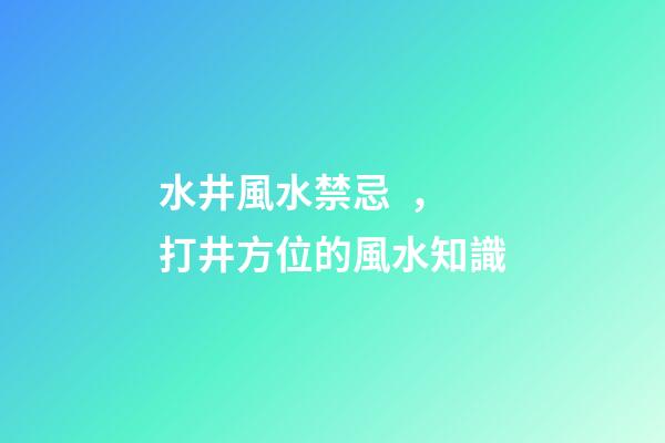 水井風水禁忌，打井方位的風水知識